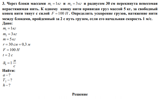 Через блоки массами m 1кг 1  и m 3кг 2  и радиусом 30 см перекинута невесомая нерастяжимая нить. К одному концу нити привязан груз массой 5 кг, за свободный конец нити тянут с силой F  100 Н . Определить ускорение грузов, натяжение нити между блоками, пройденный за 2 с путь грузом, если его начальная скорость 1 м/с. 