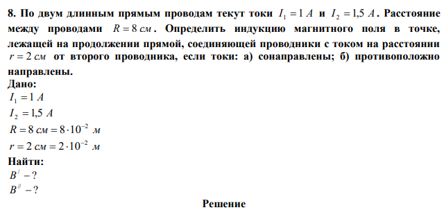 По двум длинным прямым проводам текут токи I 1  1 A и I 2  1,5 A. Расстояние между проводами R  8 см . Определить индукцию магнитного поля в точке, лежащей на продолжении прямой, соединяющей проводники с током на расстоянии r  2 см от второго проводника, если токи: а) сонаправлены; б) противоположно направлены. 