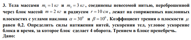 Тела массами m 1 кг 1  и m 3 кг 2  , соединены невесомой нитью, переброшенной через блок массой m  2 кг и радиусом r 10 см , лежат на сопряженных наклонных плоскостях с углами наклона 0   30 и 0  10 . Коэффициент трения о плоскости  равен 0,2. Определить силы натяжения нитей, ускорения тел, угловое ускорение блока и время, за которое блок сделает 4 оборота. Трением в блоке пренебречь. 