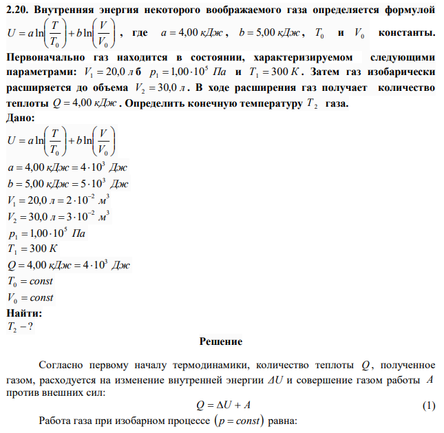 Внутренняя энергия некоторого воображаемого газа определяется формулой                  0 0 ln ln V V b T T U a , где a  4,00 кДж , b  5,00 кДж , T0 и V0 константы. Первоначально газ находится в состоянии, характеризируемом следующими параметрами: V 20,0 л 1  б р Па 5 1  1,0010 и Т1  300 К . Затем газ изобарически расширяется до объема V 30,0 л 2  . В ходе расширения газ получает количество теплоты Q  4,00 кДж . Определить конечную температуру Т 2  газа. 