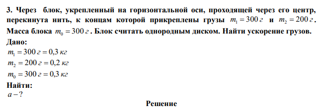 Через блок, укрепленный на горизонтальной оси, проходящей через его центр, перекинута нить, к концам которой прикреплены грузы m 300 г 1  и m 200 г 2  . Масса блока m 300 г 0  . Блок считать однородным диском. Найти ускорение грузов. 