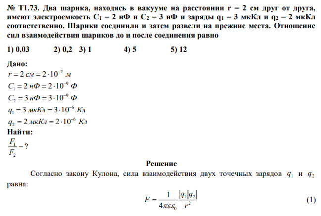 Два шарика, находясь в вакууме на расстоянии r = 2 см друг от друга, имеют электроемкость С1 = 2 нФ и С2 = 3 нФ и заряды q1 = 3 мкКл и q2 = 2 мкКл соответственно. Шарики соединили и затем развели на прежние места. Отношение сил взаимодействия шариков до и после соединения равно 1) 0,03 2) 0,2 3) 1 4) 5 5) 12 