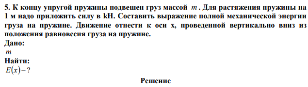 К концу упругой пружины подвешен груз массой m . Для растяжения пружины на 1 м надо приложить силу в kH. Составить выражение полной механической энергии груза на пружине. Движение отнести к оси х, проведенной вертикально вниз из положения равновесия груза на пружине. 