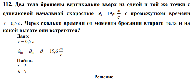 Два тела брошены вертикально вверх из одной и той же точки с одинаковой начальной скоростью с м 0  19,6 с промежутком времени   0,5 с . Через сколько времени от момента бросания второго тела и на какой высоте они встретятся? 