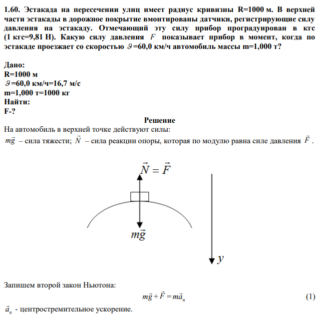 Эстакада на пересечении улиц имеет радиус кривизны R=1000 м. В верхней части эстакады в дорожное покрытие вмонтированы датчики, регистрирующие силу давления на эстакаду. Отмечающий эту силу прибор проградуирован в кгс (1 кгс=9,81 Н). Какую силу давления F показывает прибор в момент, когда по эстакаде проезжает со скоростью  =60,0 км/ч автомобиль массы m=1,000 т? 