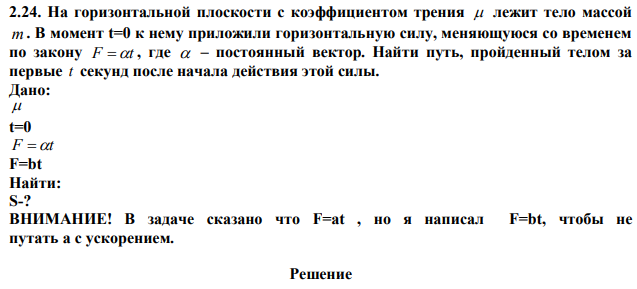 На горизонтальной плоскости с коэффициентом трения  лежит тело массой m . В момент t=0 к нему приложили горизонтальную силу, меняющуюся со временем по закону F t , где  – постоянный вектор. Найти путь, пройденный телом за первые t секунд после начала действия этой силы.  