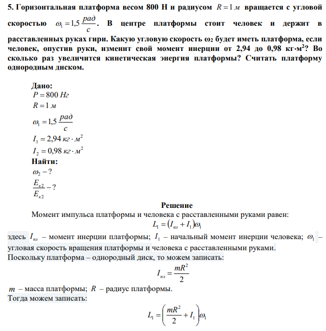 Горизонтальная платформа весом 800 Н и радиусом R 1 м вращается с угловой скоростью с рад 1 1,5 . В центре платформы стоит человек и держит в расставленных руках гири. Какую угловую скорость ω2 будет иметь платформа, если человек, опустив руки, изменит свой момент инерции от 2,94 до 0,98 кгм 2 ? Во сколько раз увеличится кинетическая энергия платформы? Считать платформу однородным диском. 