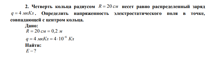  Четверть кольца радиусом R  20 см несет равно распределенный заряд q  4 мкКл . Определить напряженность электростатического поля в точке, совпадающей с центром кольца. 