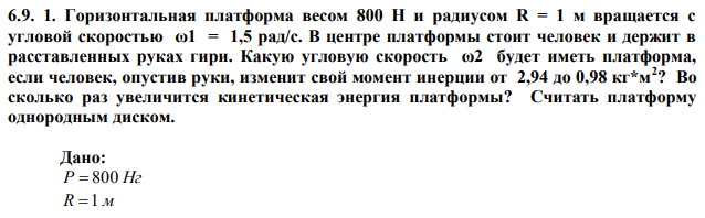 Горизонтальная платформа весом 800 Н и радиусом R = 1 м вращается с угловой скоростью ω1 = 1,5 рад/с. В центре платформы стоит человек и держит в расставленных руках гири. Какую угловую скорость ω2 будет иметь платформа, если человек, опустив руки, изменит свой момент инерции от 2,94 до 0,98 кг*м2 ? Во сколько раз увеличится кинетическая энергия платформы? Считать платформу однородным диском.  