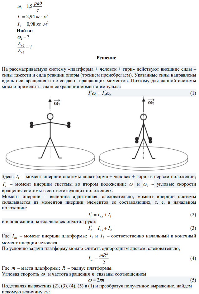 Горизонтальная платформа весом 800 Н и радиусом R = 1 м вращается с угловой скоростью ω1 = 1,5 рад/с. В центре платформы стоит человек и держит в расставленных руках гири. Какую угловую скорость ω2 будет иметь платформа, если человек, опустив руки, изменит свой момент инерции от 2,94 до 0,98 кг*м2 ? Во сколько раз увеличится кинетическая энергия платформы? Считать платформу однородным диском.  