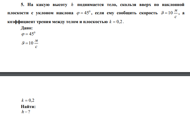 На какую высоту h поднимается тело, скользя вверх по наклонной плоскости с уклоном наклона 0   45 , если ему сообщить скорость с м   10 , а коэффициент трения между телом и плоскостью k  0,2 . 