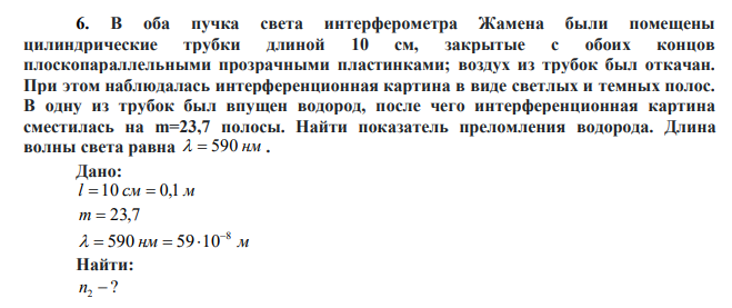 В оба пучка света интерферометра Жамена были помещены цилиндрические трубки длиной 10 см, закрытые с обоих концов плоскопараллельными прозрачными пластинками; воздух из трубок был откачан. При этом наблюдалась интерференционная картина в виде светлых и темных полос. В одну из трубок был впущен водород, после чего интерференционная картина сместилась на m=23,7 полосы. Найти показатель преломления водорода. Длина волны света равна   590 нм. 