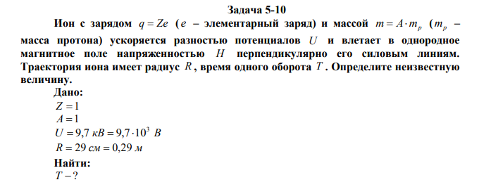 Ион с зарядом q  Ze ( e – элементарный заряд) и массой m A mp   ( mp – масса протона) ускоряется разностью потенциалов U и влетает в однородное магнитное поле напряженностью H перпендикулярно его силовым линиям. Траектория иона имеет радиус R , время одного оборота T . Определите неизвестную величину. 