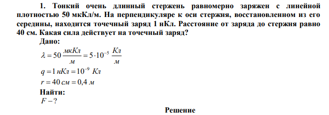 Тонкий очень длинный стержень равномерно заряжен с линейной плотностью 50 мкКл/м. На перпендикуляре к оси стержня, восстановленном из его середины, находится точечный заряд 1 нКл. Расстояние от заряда до стержня равно 40 см. Какая сила действует на точечный заряд? 