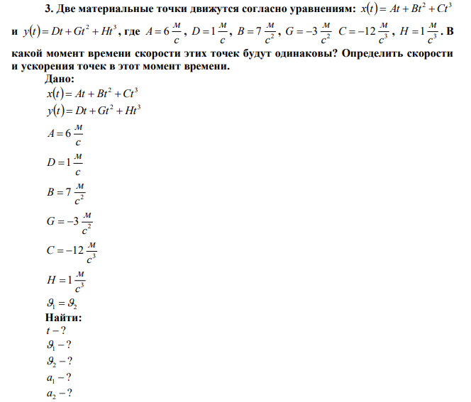 Две материальные точки движутся согласно уравнениям:   2 3 x t  At  Bt Ct и   2 3 y t  Dt  Gt  Ht , где c м A  6 , c м D 1 , 2 7 c м В  , 2 3 c м G   3 12 c м C   , 3 1 c м H  . В какой момент времени скорости этих точек будут одинаковы? Определить скорости и ускорения точек в этот момент времени. 