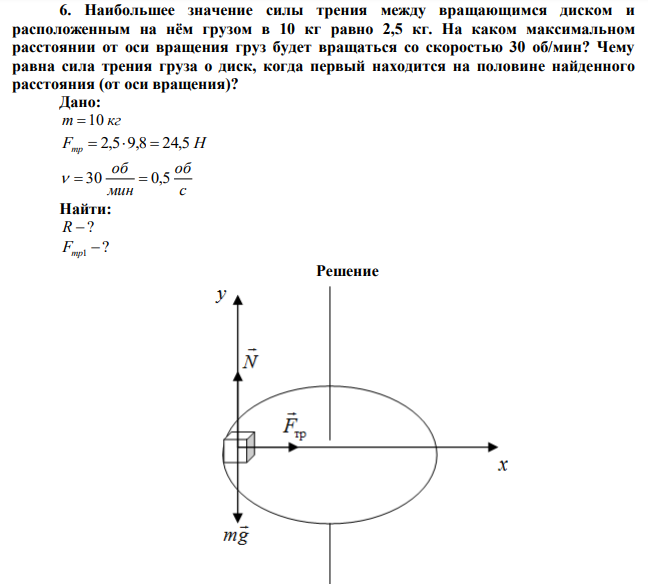 Наибольшее значение силы трения между вращающимся диском и расположенным на нём грузом в 10 кг равно 2,5 кг. На каком максимальном расстоянии от оси вращения груз будет вращаться со скоростью 30 об/мин? Чему равна сила трения груза о диск, когда первый находится на половине найденного расстояния (от оси вращения)? 