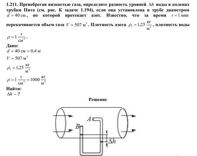  Пренебрегая вязкостью газа, определите разность уровней h воды в коленах трубки Пито (см. рис. К задаче 1.194), если она установлена в трубе диаметром d  40 см , по которой протекает азот. Известно, что за время t  1 мин перекачивается объем газа 3 V  507 м . Плотность азота 1 3 м кг   1,25 , плотность воды 3 см г   1 . 