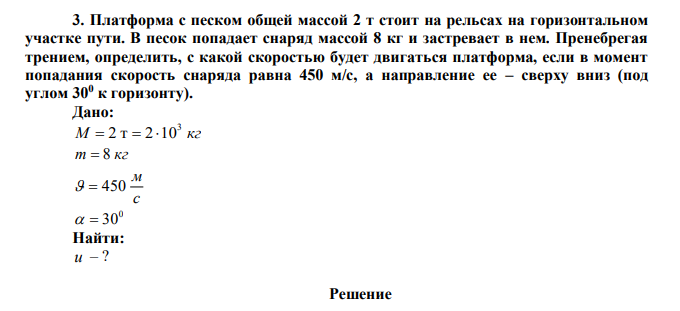  Платформа с песком общей массой 2 т стоит на рельсах на горизонтальном участке пути. В песок попадает снаряд массой 8 кг и застревает в нем. Пренебрегая трением, определить, с какой скоростью будет двигаться платформа, если в момент попадания скорость снаряда равна 450 м/с, а направление ее – сверху вниз (под углом 300 к горизонту).  