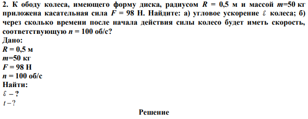 К ободу колеса, имеющего форму диска, радиусом R = 0,5 м и массой m=50 кг приложена касательная сила F = 98 Н. Найдите: а) угловое ускорение  колеса; б) через сколько времени после начала действия силы колесо будет иметь скорость, соответствующую n = 100 об/с?  