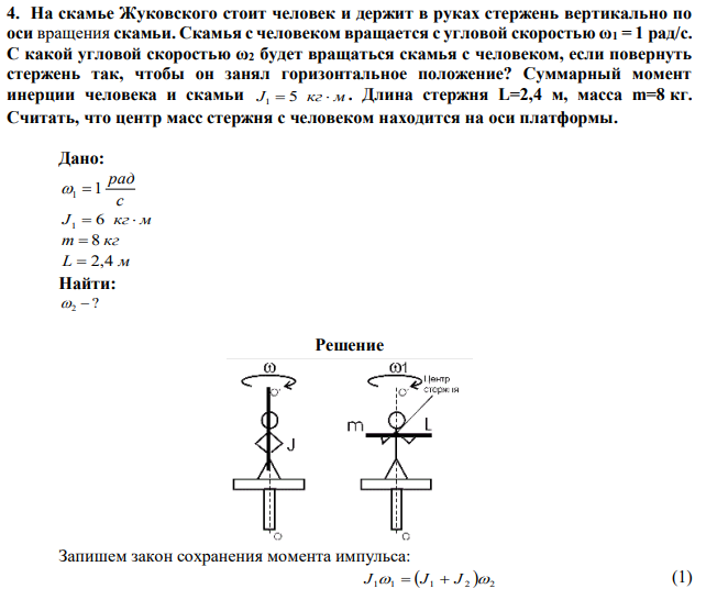 На скамье Жуковского стоит человек и держит в руках стержень вертикально по оси вращения скамьи. Скамья с человеком вращается с угловой скоростью ω1 = 1 рад/с. С какой угловой скоростью ω2 будет вращаться скамья с человеком, если повернуть стержень так, чтобы он занял горизонтальное положение? Суммарный момент инерции человека и скамьи J1  5 кг м . Длина стержня L=2,4 м, масса m=8 кг. Считать, что центр масс стержня с человеком находится на оси платформы. 
