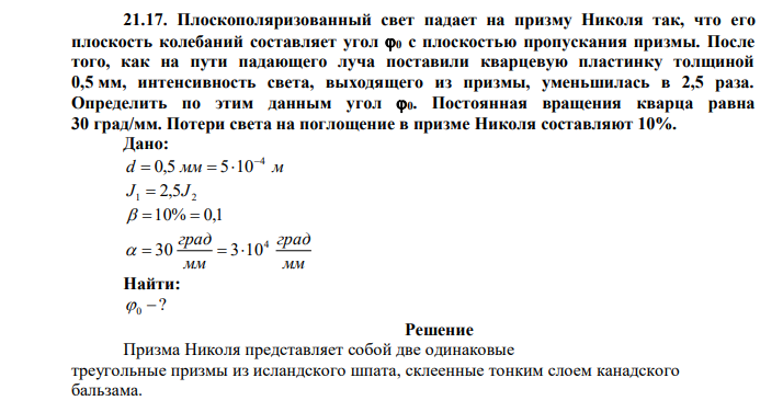 Плоскополяризованный свет падает на призму Николя так, что его плоскость колебаний составляет угол 0 с плоскостью пропускания призмы. После того, как на пути падающего луча поставили кварцевую пластинку толщиной 0,5 мм, интенсивность света, выходящего из призмы, уменьшилась в 2,5 раза. Определить по этим данным угол 0. Постоянная вращения кварца равна 30 град/мм. Потери света на поглощение в призме Николя составляют 10%.