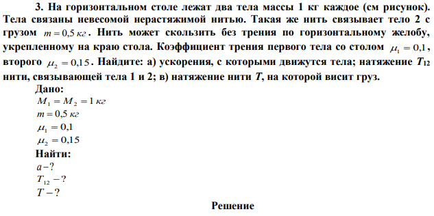 На горизонтальном столе лежат два тела массы 1 кг каждое (см рисунок). Тела связаны невесомой нерастяжимой нитью. Такая же нить связывает тело 2 с грузом m  0,5 кг . Нить может скользить без трения по горизонтальному желобу, укрепленному на краю стола. Коэффициент трения первого тела со столом 1  0,1, второго 2  0,15 . Найдите: а) ускорения, с которыми движутся тела; натяжение Т12 нити, связывающей тела 1 и 2; в) натяжение нити Т, на которой висит груз.   