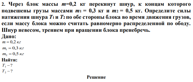 Через блок массы m=0,2 кг перекинут шнур, к концам которого подвешены грузы массами m1 = 0,3 кг и m2 = 0,5 кг. Определите силы натяжения шнура Т1 и Т2 по обе стороны блока во время движения грузов, если массу блока можно считать равномерно распределенной по ободу. Шнур невесом, трением при вращении блока пренебречь. 