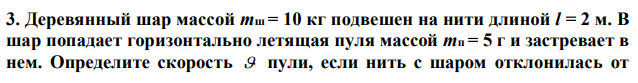 Деревянный шар массой mш = 10 кг подвешен на нити длиной l = 2 м. В шар попадает горизонтально летящая пуля массой mп = 5 г и застревает в нем. Определите скорость  пули, если нить с шаром отклонилась от  вертикали на угол 0   30 . Размером шара можно пренебречь. Удар пули считать центральным, неупругим. 