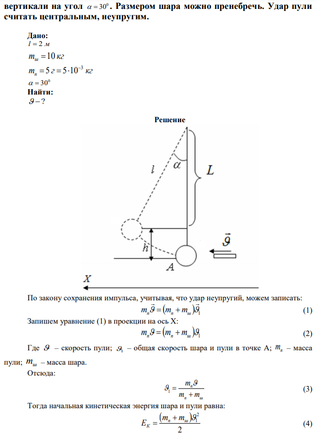 Деревянный шар массой mш = 10 кг подвешен на нити длиной l = 2 м. В шар попадает горизонтально летящая пуля массой mп = 5 г и застревает в нем. Определите скорость  пули, если нить с шаром отклонилась от  вертикали на угол 0   30 . Размером шара можно пренебречь. Удар пули считать центральным, неупругим. 