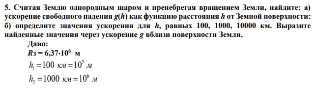 Считая Землю однородным шаром и пренебрегая вращением Земли, найдите: а) ускорение свободного падения g(h) как функцию расстояния h от Земной поверхности: б) определите значения ускорения для h, равных 100, 1000, 10000 км. Выразите найденные значения через ускорение g вблизи поверхности Земли. 