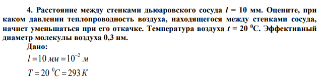 Расстояние между стенками дьюаровского сосуда l = 10 мм. Оцените, при каком давлении теплопроводность воздуха, находящегося между стенками сосуда, начнет уменьшаться при его откачке. Температура воздуха t = 20 0С. Эффективный диаметр молекулы воздуха 0,3 нм.  