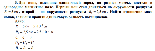 Два иона, имеющие одинаковый заряд, но разные массы, влетели в однородное магнитное поле. Первый ион стал двигаться по окружности радиусом R1  5 см , второй – по окружности радиусом R2  2,5 см . Найти отношение масс ионов, если они прошли одинаковую разность потенциалов. 