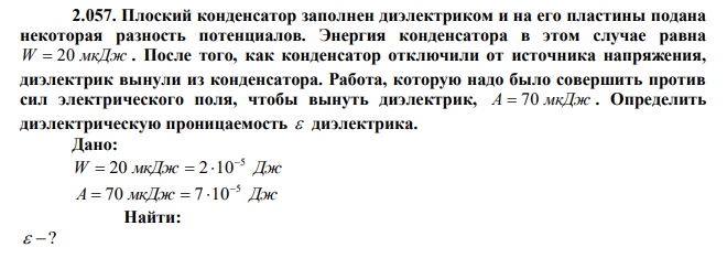 Плоский конденсатор заполнен диэлектриком и на его пластины подана некоторая разность потенциалов. Энергия конденсатора в этом случае равна W  20 мкДж . После того, как конденсатор отключили от источника напряжения, диэлектрик вынули из конденсатора. Работа, которую надо было совершить против сил электрического поля, чтобы вынуть диэлектрик, A  70 мкДж . Определить диэлектрическую проницаемость  диэлектрика. 