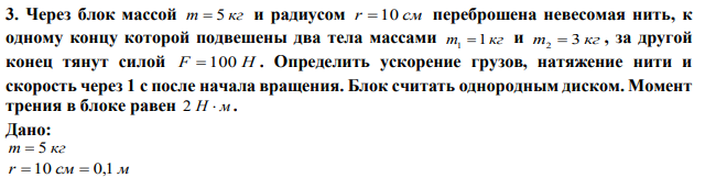 Через блок массой m  5 кг и радиусом r  10 см переброшена невесомая нить, к одному концу которой подвешены два тела массами m 1 кг 1  и m 3 кг 2  , за другой конец тянут силой F  100 Н . Определить ускорение грузов, натяжение нити и скорость через 1 с после начала вращения. Блок считать однородным диском. Момент трения в блоке равен 2 Н  м.