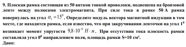 Плоская рамка состоящая из 50 витков тонкой проволоки, подвешена на бронзовой ленте между полюсами электромагнита. При силе тока в рамке 50 А рамка повернулась на угол 0 1  15 . Определите модуль вектора магнитной индукции в том месте, где находится рамка, если известно, что при закручивании ленточки на угол 10 возникает момент упругости  Н  м 6 9,8 10 . При отсутствии тока плоскость рамки составляла угол 00 направлением поля, площадь рамки S=10 см². 