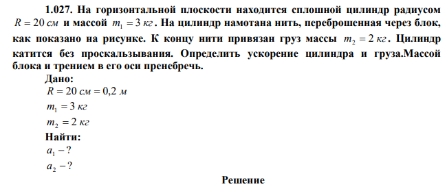 На горизонтальной плоскости находится сплошной цилиндр радиусом R  20 см и массой m 3 кг 1  . На цилиндр намотана нить, переброшенная через блок, как показано на рисунке. К концу нити привязан груз массы m 2 кг 2  . Цилиндр катится без проскальзывания. Определить ускорение цилиндра и груза.Массой блока и трением в его оси пренебречь. 