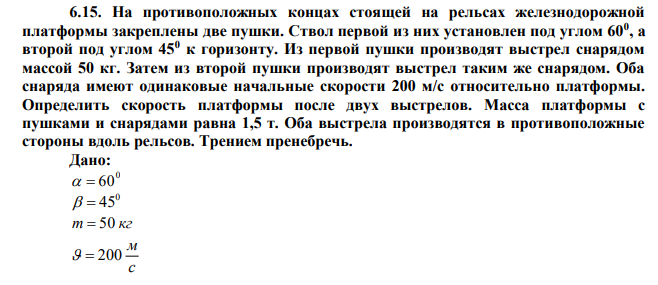 На противоположных концах стоящей на рельсах железнодорожной платформы закреплены две пушки. Ствол первой из них установлен под углом 600 , а второй под углом 450 к горизонту. Из первой пушки производят выстрел снарядом массой 50 кг. Затем из второй пушки производят выстрел таким же снарядом. Оба снаряда имеют одинаковые начальные скорости 200 м/с относительно платформы. Определить скорость платформы после двух выстрелов. Масса платформы с пушками и снарядами равна 1,5 т. Оба выстрела производятся в противоположные стороны вдоль рельсов. Трением пренебречь. 