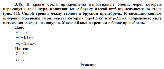 К краям стола прикреплены неподвижные блоки, через которые перекинуты два шнура, привязанные к бруску массой m=3 кг, лежащему на столе (рис. 11). Силой трения между столом и бруском пренебречь. К висящим концам шнуров подвешены гири, массы которых m1=1,5 кг и m2=2,5 кг. Определите силу натяжения каждого из шнуров. Массой блока и трением в блоке пренебречь. 