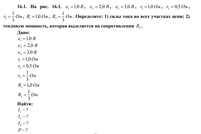 На рис. 16.1.  1 1,0 B ,  2  2,0 B ,  3  3,0 B , r1 1,0 Ом , r2  0,5 Ом , r Ом 3 1 3  , R1 1,0 Ом , R Ом 3 1 3  . Определите: 1) силы тока во всех участках цепи; 2) тепловую мощность, которая выделяется на сопротивлении R3 . 