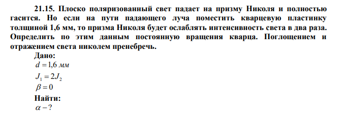 Плоско поляризованный свет падает на призму Николя и полностью гасится. Но если на пути падающего луча поместить кварцевую пластинку толщиной 1,6 мм, то призма Николя будет ослаблять интенсивность света в два раза. Определить по этим данным постоянную вращения кварца. Поглощением и отражением света николем пренебречь. 