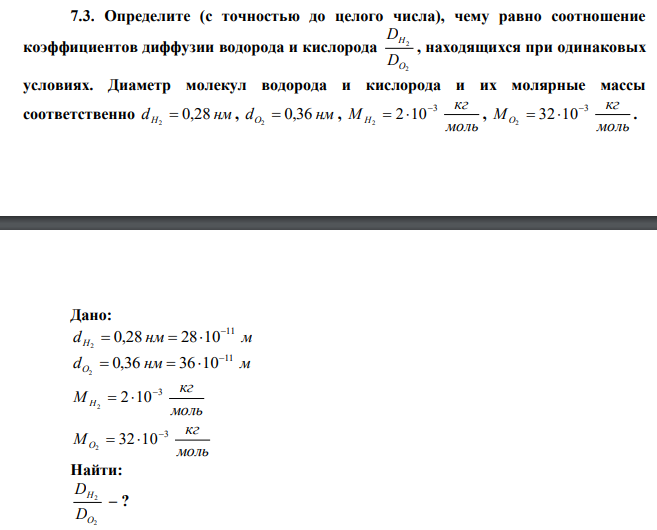 Определите (с точностью до целого числа), чему равно соотношение коэффициентов диффузии водорода и кислорода 2 2 O H D D , находящихся при одинаковых условиях. Диаметр молекул водорода и кислорода и их молярные массы соответственно dH 0,28 нм 2  , dО 0,36 нм 2  , моль кг М Н 3 2 10 2    , моль кг МО 3 32 10 2    . 