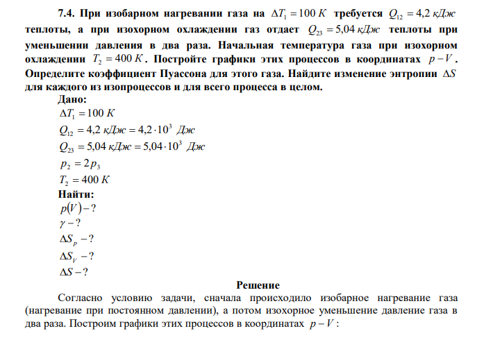 При изобарном нагревании газа на T1  100 К требуется Q12  4,2 кДж теплоты, а при изохорном охлаждении газ отдает Q23  5,04 кДж теплоты при уменьшении давления в два раза. Начальная температура газа при изохорном охлаждении T2  400 К . Постройте графики этих процессов в координатах p V . Определите коэффициент Пуассона для этого газа. Найдите изменение энтропии S для каждого из изопроцессов и для всего процесса в целом. 