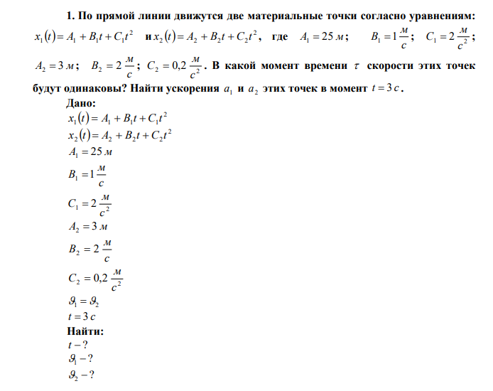 По прямой линии движутся две материальные точки согласно уравнениям:   2 1 1 1 1 x t  A  B t  C t и   2 2 2 2 2 x t  A  B t  C t , где A1  25 м ; c м B1 1 ; 1 2 2 c м C  ; A2  3 м ; c м B2  2 ; 2 2 0,2 c м C  . В какой момент времени  скорости этих точек будут одинаковы? Найти ускорения 1 a и 2 a этих точек в момент t  3 c . 