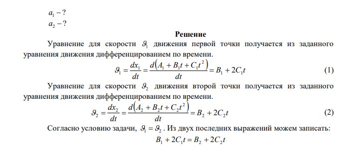 По прямой линии движутся две материальные точки согласно уравнениям:   2 1 1 1 1 x t  A  B t  C t и   2 2 2 2 2 x t  A  B t  C t , где A1  25 м ; c м B1 1 ; 1 2 2 c м C  ; A2  3 м ; c м B2  2 ; 2 2 0,2 c м C  . В какой момент времени  скорости этих точек будут одинаковы? Найти ускорения 1 a и 2 a этих точек в момент t  3 c . 