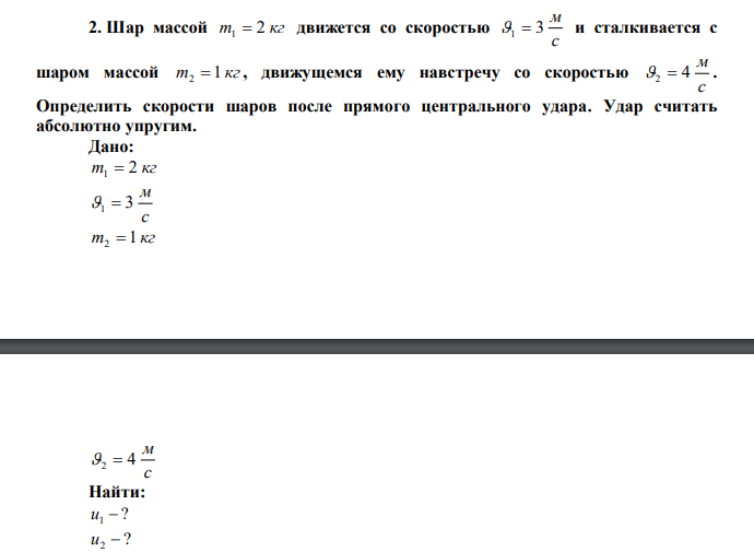 Шар массой m 2 кг 1  движется со скоростью с м 1  3 и сталкивается с шаром массой m 1 кг 2  , движущемся ему навстречу со скоростью с м 2  4 . Определить скорости шаров после прямого центрального удара. Удар считать абсолютно упругим. 