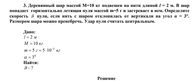 Деревянный шар массой М=10 кг подвешен на нити длиной l = 2 м. В шар попадает горизонтально летящая пуля массой m=5 г и застревает в нем. Определите скорость  пули, если нить с шаром отклонилась от вертикали на угол α = 3°. Размером шара можно пренебречь. Удар пули считать центральным. 