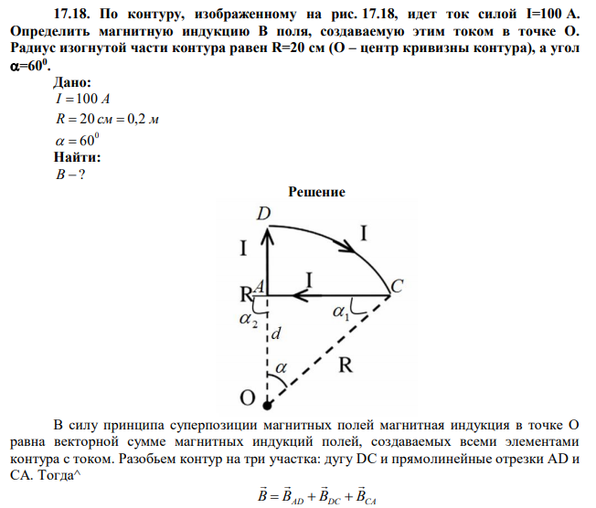 По контуру, изображенному на рис. 17.18, идет ток силой I=100 А. Определить магнитную индукцию В поля, создаваемую этим током в точке О. Радиус изогнутой части контура равен R=20 см (О – центр кривизны контура), а угол =600 . 
