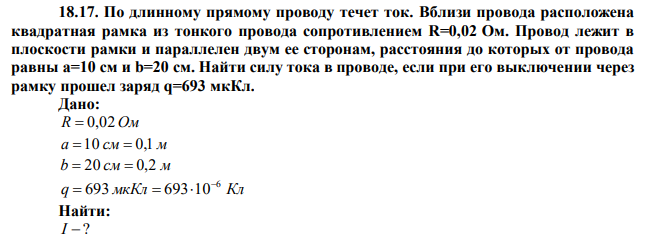 По длинному прямому проводу течет ток. Вблизи провода расположена квадратная рамка из тонкого провода сопротивлением R=0,02 Ом. Провод лежит в плоскости рамки и параллелен двум ее сторонам, расстояния до которых от провода равны a=10 см и b=20 см. Найти силу тока в проводе, если при его выключении через рамку прошел заряд q=693 мкКл. 