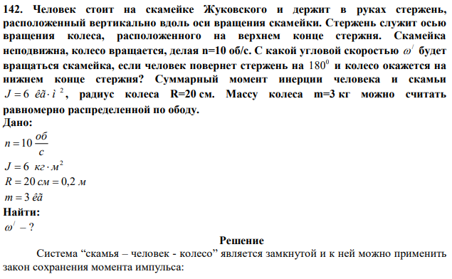 Человек стоит на скамейке Жуковского и держит в руках стержень, расположенный вертикально вдоль оси вращения скамейки. Стержень служит осью вращения колеса, расположенного на верхнем конце стержня. Скамейка неподвижна, колесо вращается, делая n=10 об/с. С какой угловой скоростью /  будет вращаться скамейка, если человек повернет стержень на 0 180 и колесо окажется на нижнем конце стержня? Суммарный момент инерции человека и скамьи 2 J  6 êã ì , радиус колеса R=20 см. Массу колеса m=3 кг можно считать равномерно распределенной по ободу. 