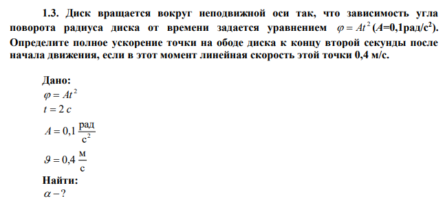 Диск вращается вокруг неподвижной оси так, что зависимость угла поворота радиуса диска от времени задается уравнением 2   At (A=0,1рад/с2 ). Определите полное ускорение точки на ободе диска к концу второй секунды после начала движения, если в этот момент линейная скорость этой точки 0,4 м/с. 